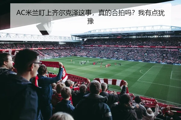 AC米兰盯上齐尔克泽这事，真的合拍吗？我有点犹豫