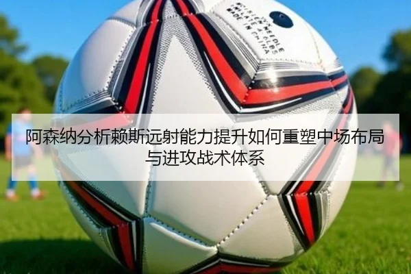 阿森纳分析赖斯远射能力提升如何重塑中场布局与进攻战术体系